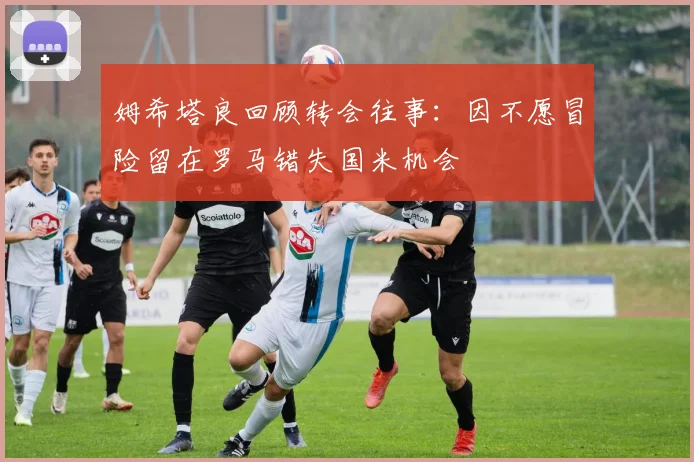姆希塔良回顾转会往事：因不愿冒险留在罗马错失国米机会