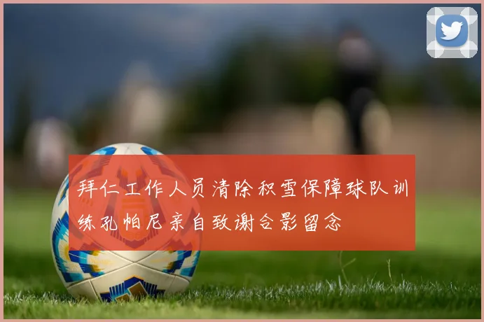 拜仁工作人员清除积雪保障球队训练孔帕尼亲自致谢合影留念