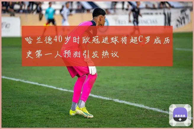 哈兰德40岁时欧冠进球将超C罗成历史第一人预测引发热议