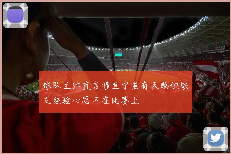 球队主帅直言穆里宁虽有天赋但缺乏经验心思不在比赛上