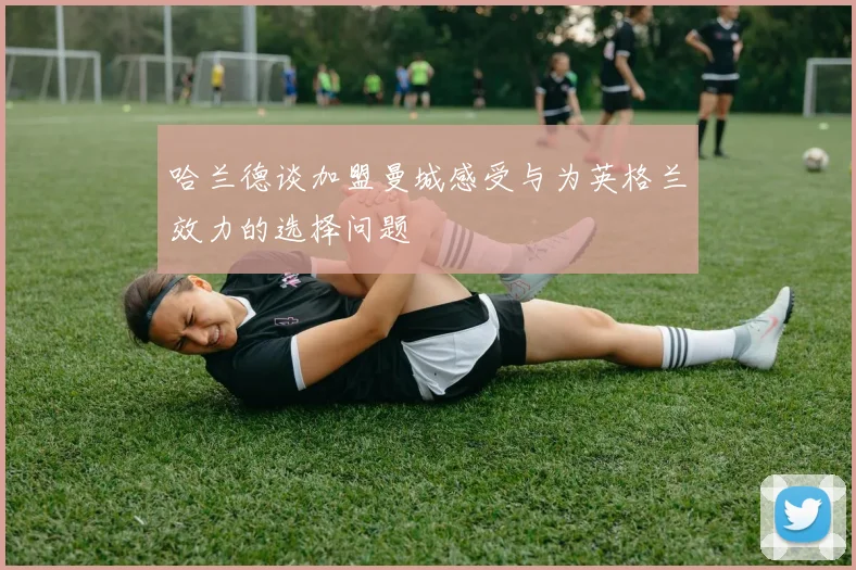 哈兰德谈加盟曼城感受与为英格兰效力的选择问题