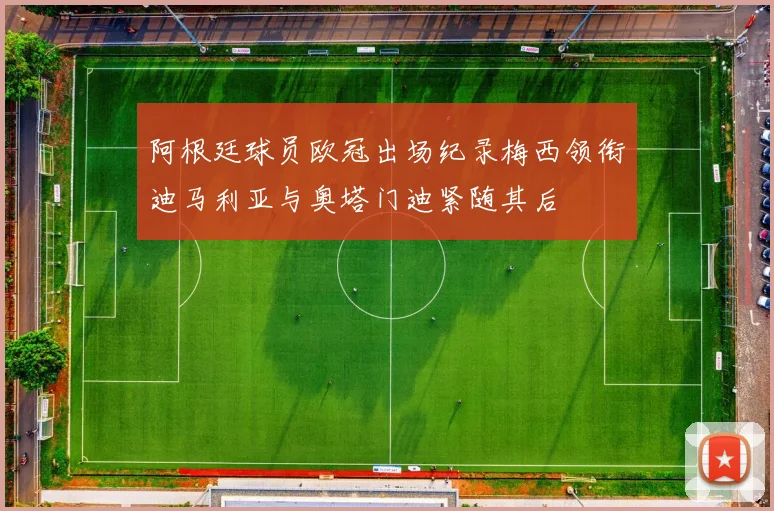 阿根廷球员欧冠出场纪录梅西领衔迪马利亚与奥塔门迪紧随其后