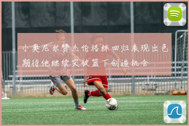 小奥尼尔赞杰伦格林回归表现出色期待他继续突破篮下创造机会
