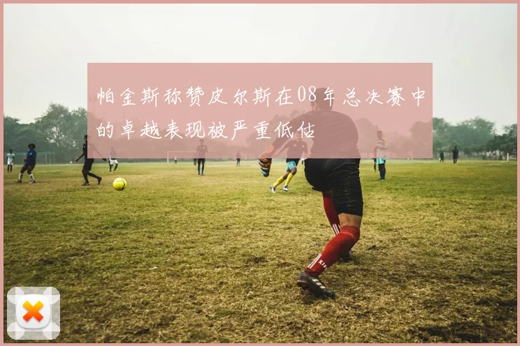 帕金斯称赞皮尔斯在08年总决赛中的卓越表现被严重低估