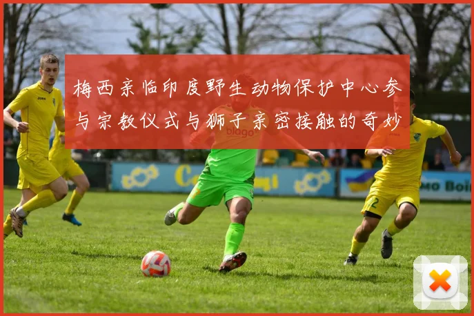 梅西亲临印度野生动物保护中心参与宗教仪式与狮子亲密接触的奇妙体验