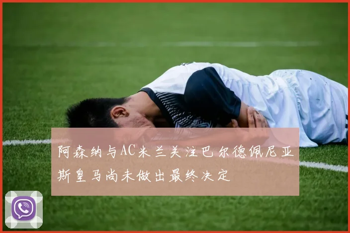 阿森纳与AC米兰关注巴尔德佩尼亚斯皇马尚未做出最终决定