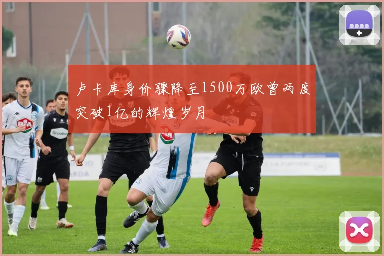 卢卡库身价骤降至1500万欧曾两度突破1亿的辉煌岁月