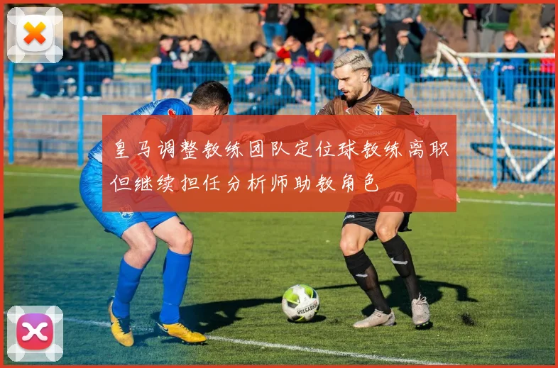 皇马调整教练团队定位球教练离职但继续担任分析师助教角色