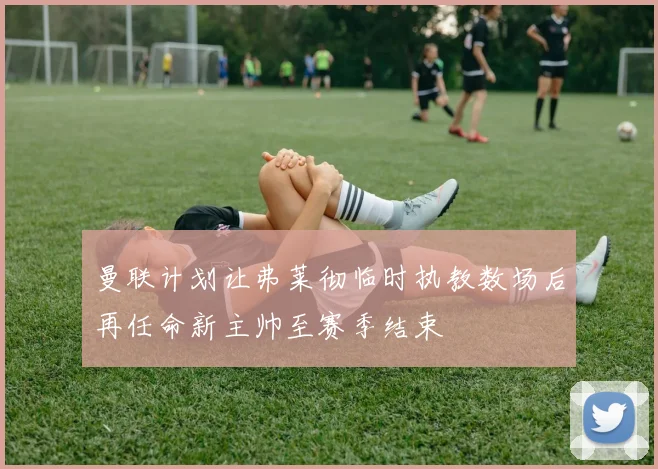 曼联计划让弗莱彻临时执教数场后再任命新主帅至赛季结束