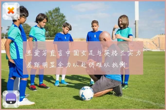 王爱芳直言中国女足与英格兰实力差距明显全力以赴仍难以抗衡