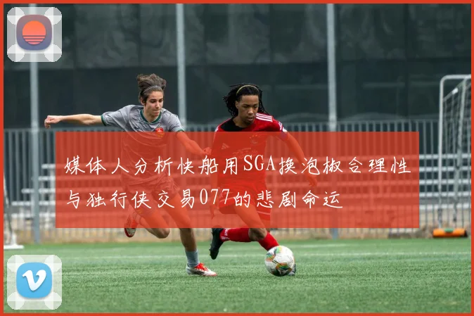 媒体人分析快船用SGA换泡椒合理性与独行侠交易077的悲剧命运
