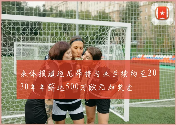 米体报道迈尼昂将与米兰续约至2030年年薪达500万欧元加奖金