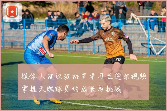 媒体人建议班凯罗学习兰德尔视频掌握天赋球员的成长与挑战