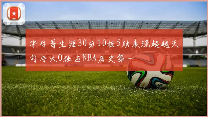 字母哥生涯30分10板5助表现超越天勾与大O独占NBA历史第一