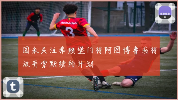 国米关注弗赖堡门将阿图博鲁或将放弃索默续约计划