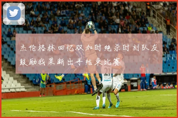 杰伦格林回忆双加时绝杀时刻队友鼓励我果断出手结束比赛