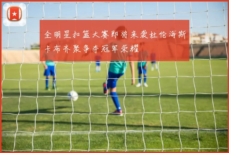 全明星扣篮大赛即将来袭杜伦海斯卡布齐聚争夺冠军荣耀