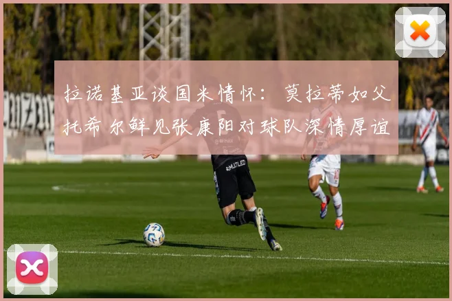 拉诺基亚谈国米情怀：莫拉蒂如父托希尔鲜见张康阳对球队深情厚谊