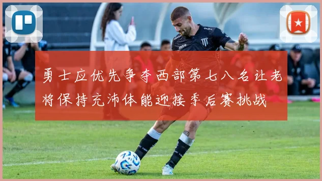 勇士应优先争夺西部第七八名让老将保持充沛体能迎接季后赛挑战