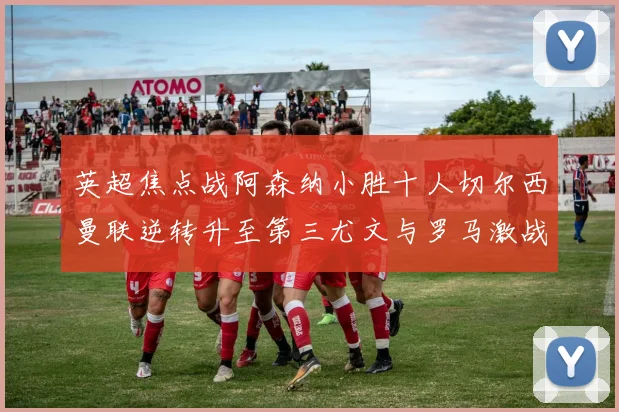 英超焦点战阿森纳小胜十人切尔西曼联逆转升至第三尤文与罗马激战平局
