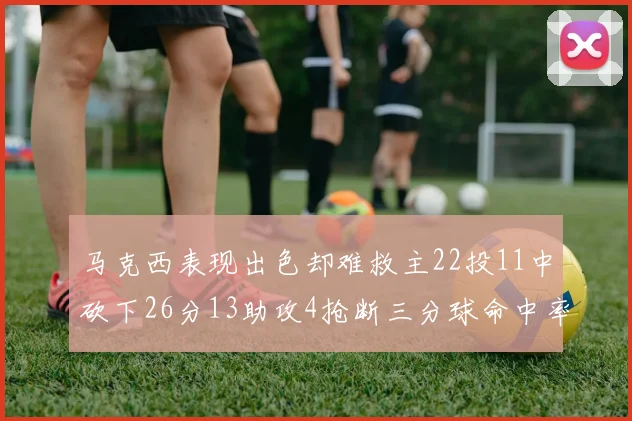 马克西表现出色却难救主22投11中砍下26分13助攻4抢断三分球命中率低迷
