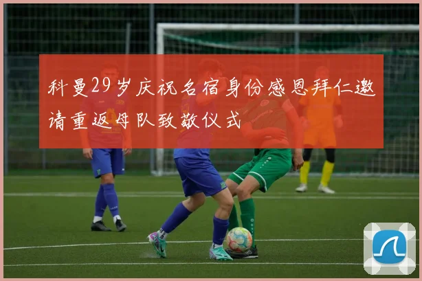 科曼29岁庆祝名宿身份感恩拜仁邀请重返母队致敬仪式