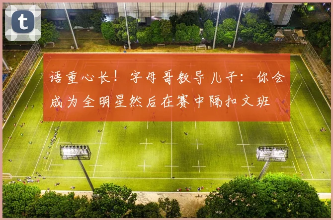 语重心长!字母哥教导儿子:你会成为全明星然后在赛中隔扣文班