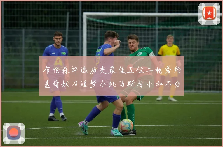 布伦森评选历史最佳五位二轮秀约基奇妖刀追梦小托马斯与小加不分先后
