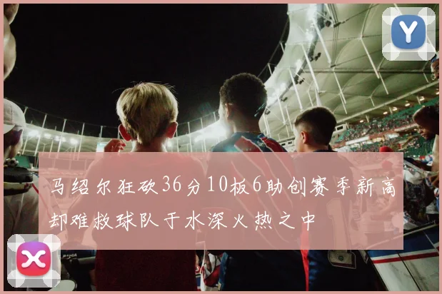 马绍尔狂砍36分10板6助创赛季新高却难救球队于水深火热之中