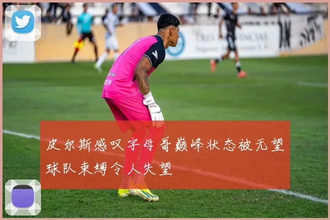 皮尔斯感叹字母哥巅峰状态被无望球队束缚令人失望