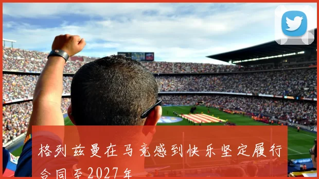 格列兹曼在马竞感到快乐坚定履行合同至2027年
