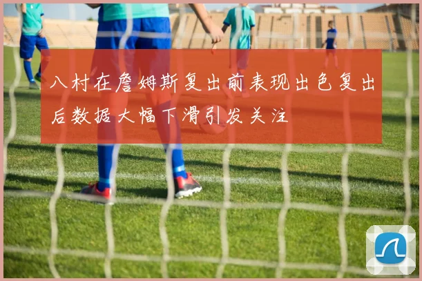 八村在詹姆斯复出前表现出色复出后数据大幅下滑引发关注