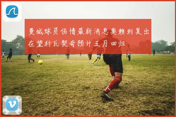 曼城球员伤情最新消息奥赖利复出在望科瓦契奇预计五月回归