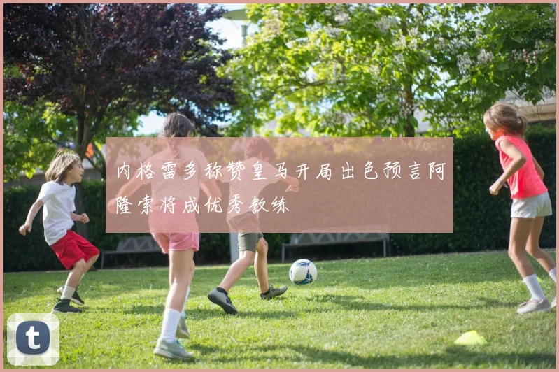 内格雷多称赞皇马开局出色预言阿隆索将成优秀教练
