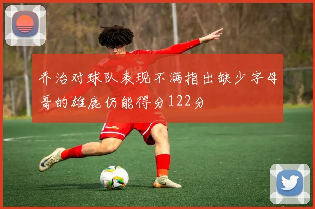 乔治对球队表现不满指出缺少字母哥的雄鹿仍能得分122分