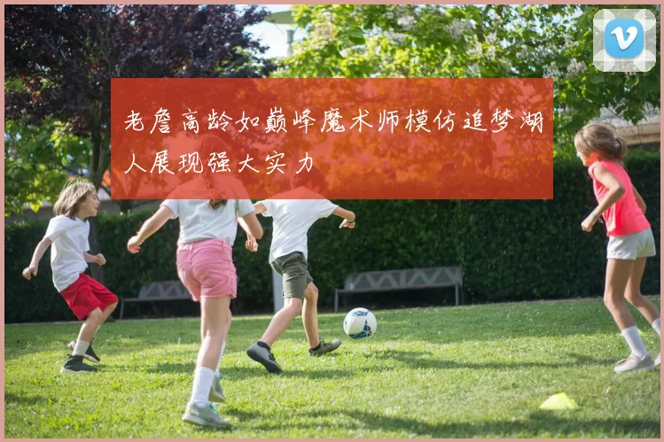 老詹高龄如巅峰魔术师模仿追梦湖人展现强大实力