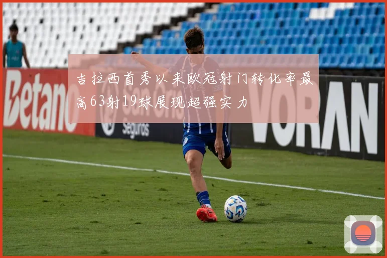 吉拉西首秀以来欧冠射门转化率最高63射19球展现超强实力