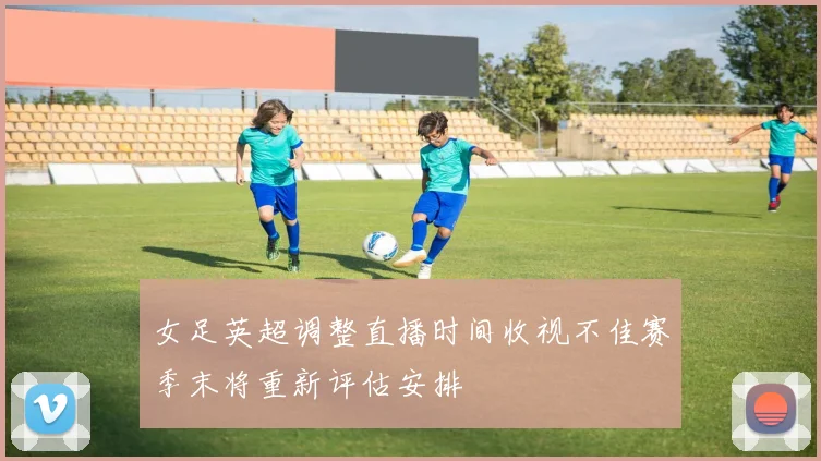 女足英超调整直播时间收视不佳赛季末将重新评估安排