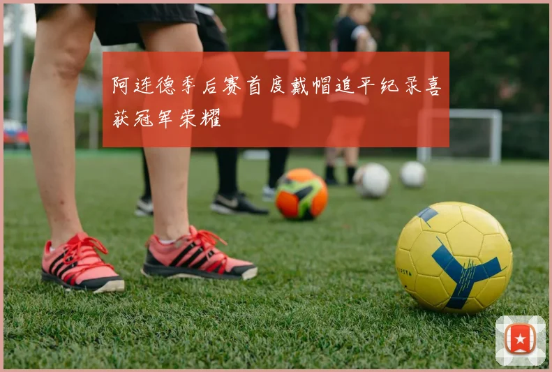 阿连德季后赛首度戴帽追平纪录喜获冠军荣耀